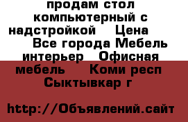 продам стол компьютерный с надстройкой. › Цена ­ 2 000 - Все города Мебель, интерьер » Офисная мебель   . Коми респ.,Сыктывкар г.